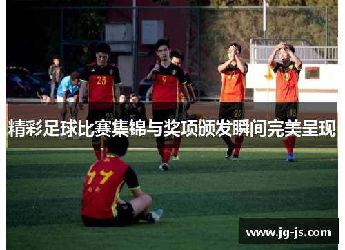 精彩足球比赛集锦与奖项颁发瞬间完美呈现